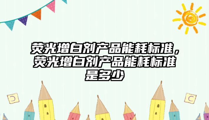 熒光增白劑產(chǎn)品能耗標(biāo)準(zhǔn)，熒光增白劑產(chǎn)品能耗標(biāo)準(zhǔn)是多少