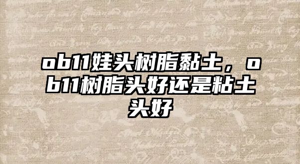 ob11娃頭樹(shù)脂黏土，ob11樹(shù)脂頭好還是粘土頭好